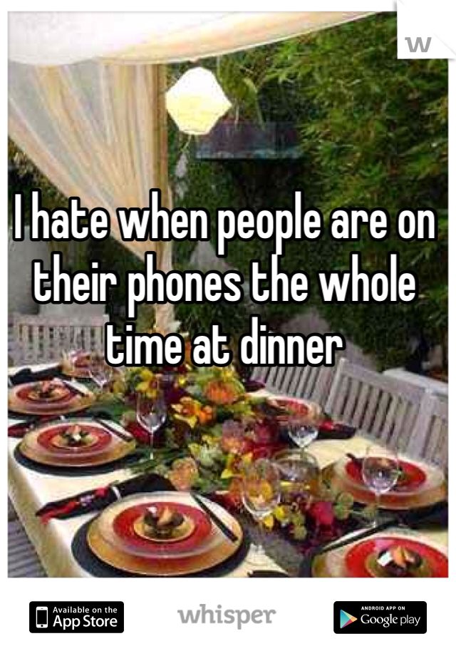 I hate when people are on their phones the whole time at dinner