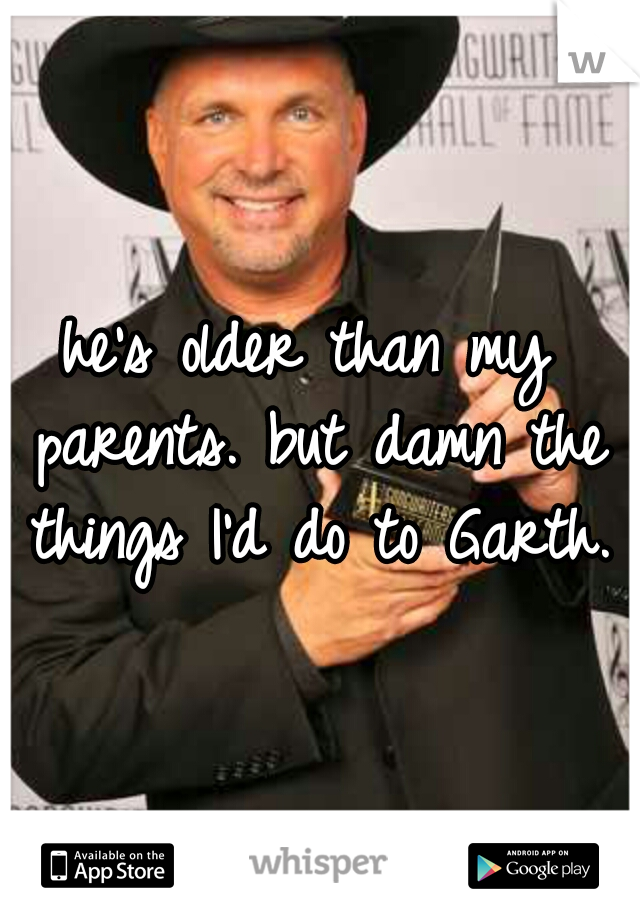 he's older than my parents. but damn the things I'd do to Garth. 