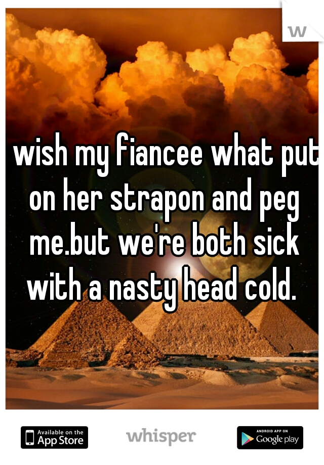 I wish my fiancee what put on her strapon and peg me.but we're both sick with a nasty head cold. 