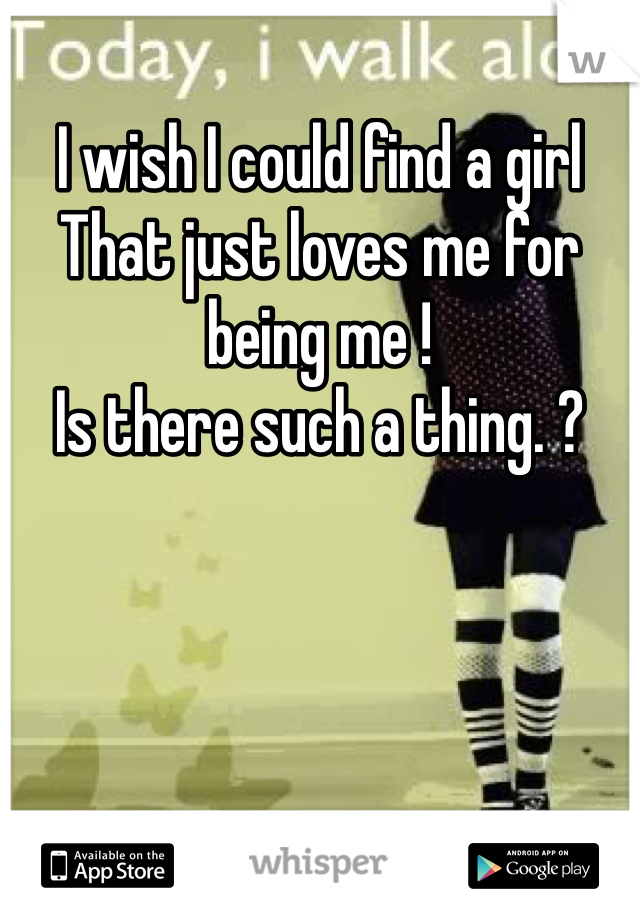 I wish I could find a girl 
That just loves me for being me !
Is there such a thing. ?