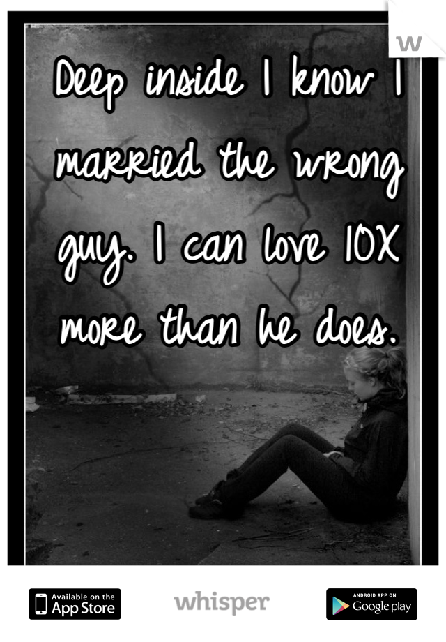 Deep inside I know I married the wrong guy. I can love 10X more than he does. 