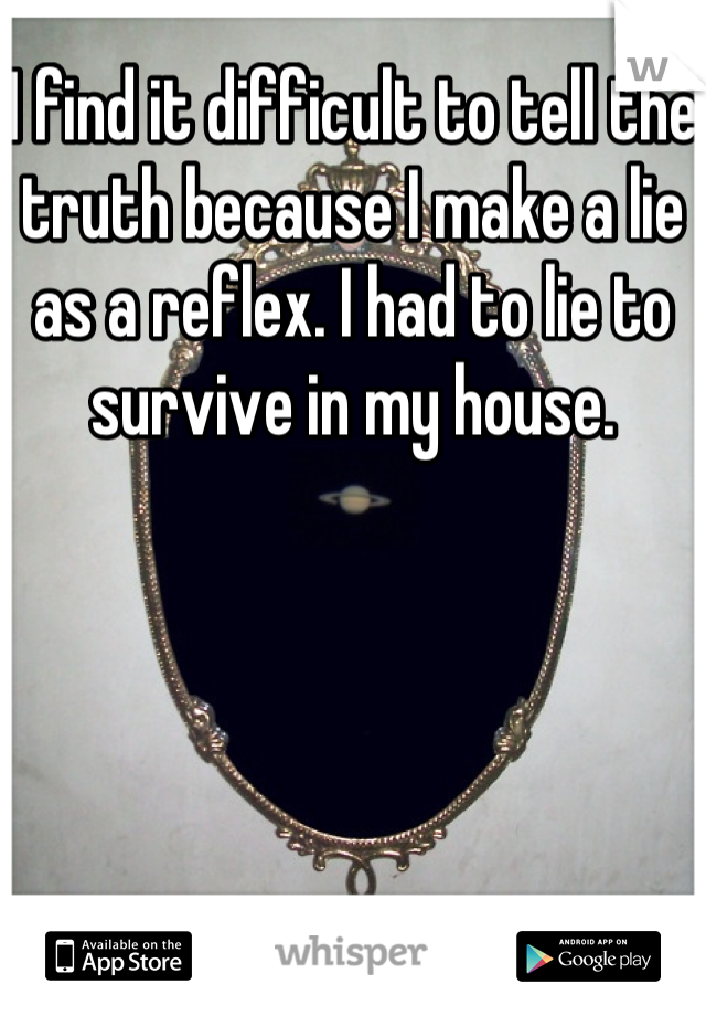 I find it difficult to tell the truth because I make a lie as a reflex. I had to lie to survive in my house.
