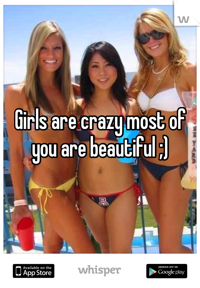 Girls are crazy most of you are beautiful ;)  