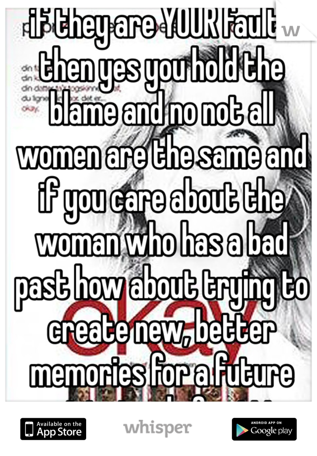 if they are YOUR faults then yes you hold the blame and no not all women are the same and if you care about the woman who has a bad past how about trying to create new, better memories for a future past instead of getting mad
