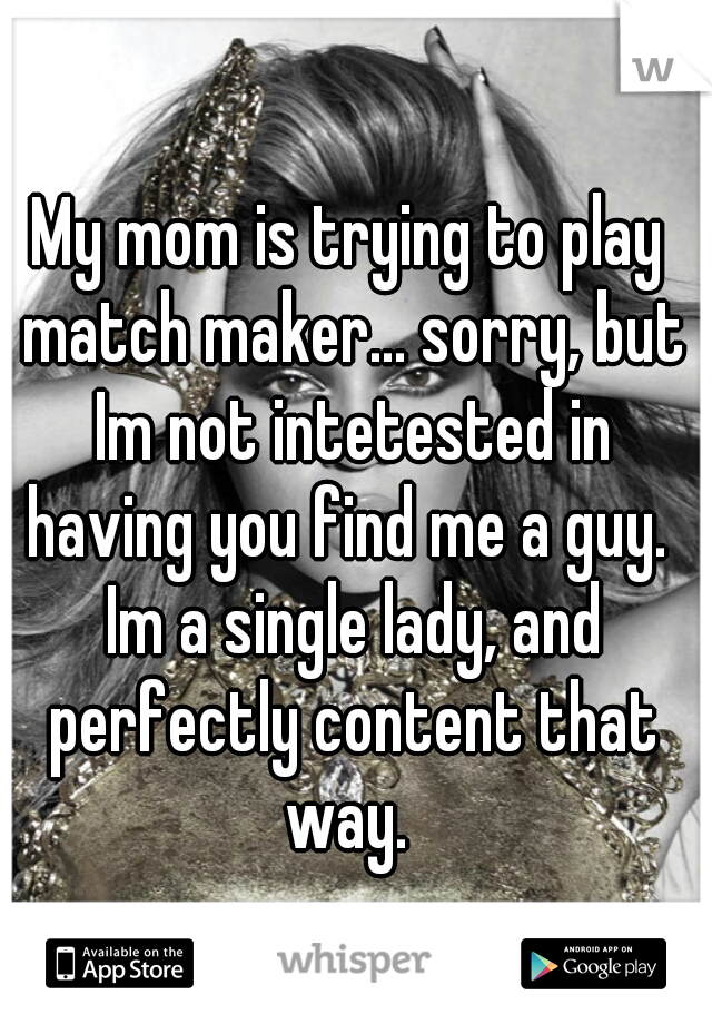My mom is trying to play match maker... sorry, but Im not intetested in having you find me a guy.  Im a single lady, and perfectly content that way. 
