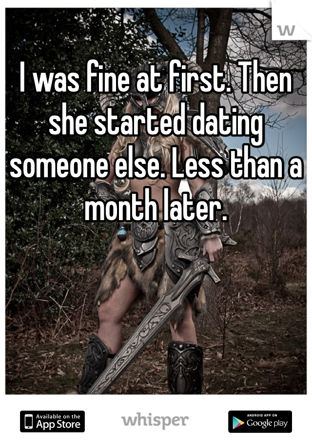 I was fine at first. Then she started dating someone else. Less than a month later. 