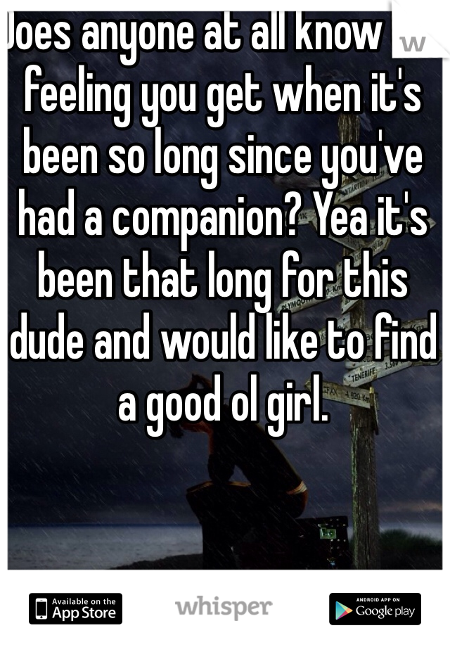Does anyone at all know the feeling you get when it's been so long since you've had a companion? Yea it's been that long for this dude and would like to find a good ol girl. 