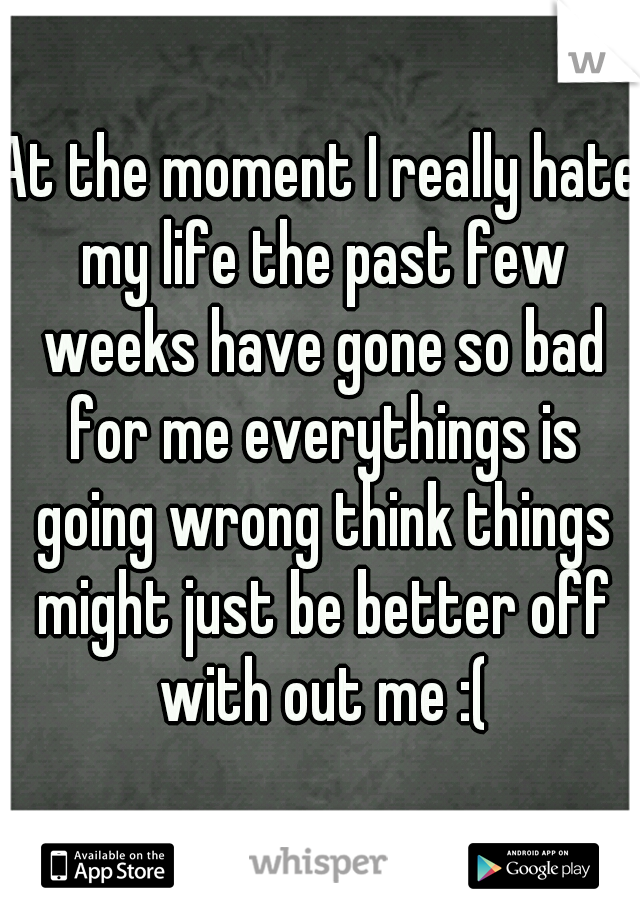 At the moment I really hate my life the past few weeks have gone so bad for me everythings is going wrong think things might just be better off with out me :(