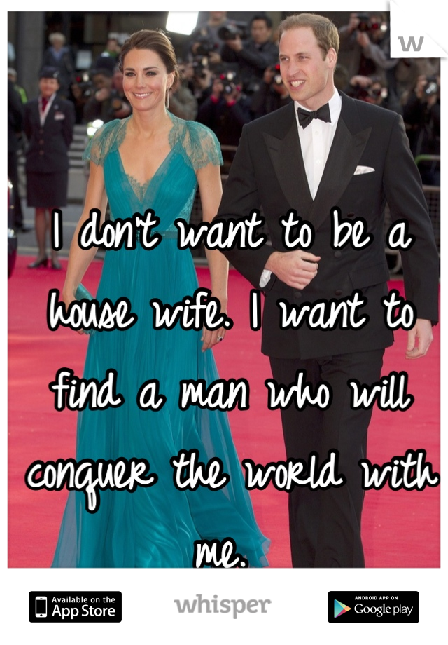 I don't want to be a house wife. I want to find a man who will conquer the world with me. 