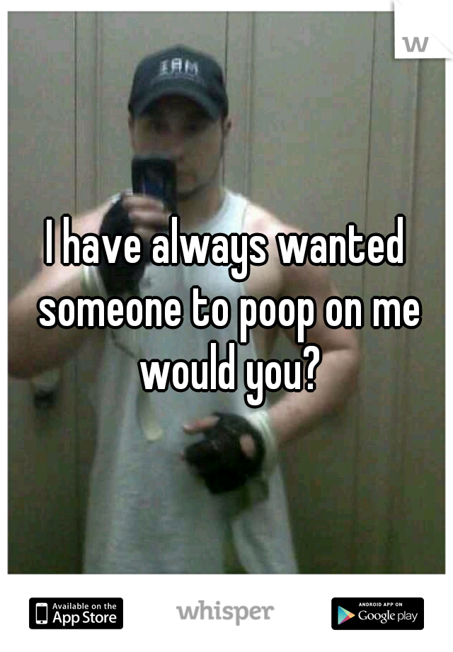 I have always wanted someone to poop on me would you?