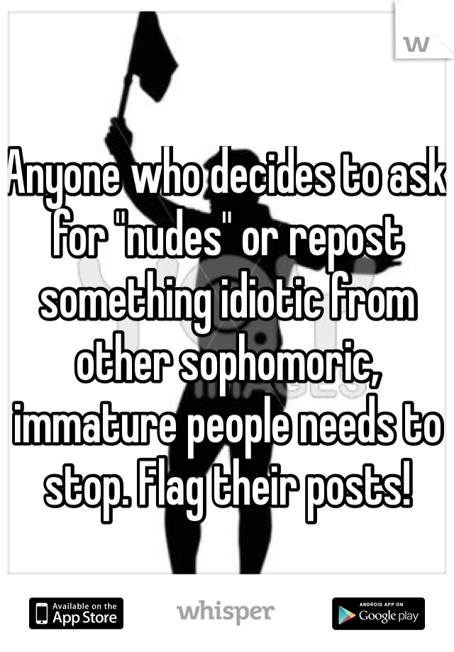Anyone who decides to ask for "nudes" or repost something idiotic from other sophomoric, immature people needs to stop. Flag their posts!