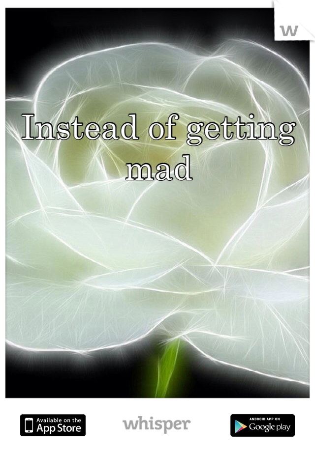 Instead of getting mad
