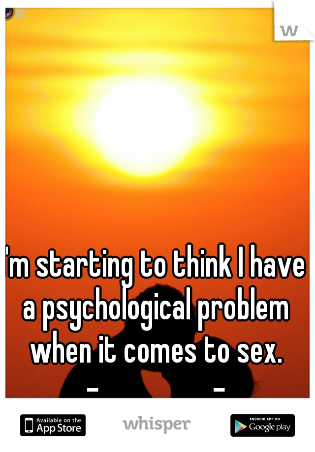 I'm starting to think I have a psychological problem when it comes to sex. -__________-