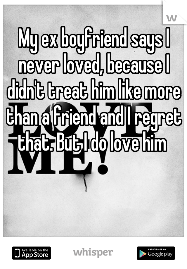 My ex boyfriend says I never loved, because I didn't treat him like more than a friend and I regret that. But I do love him 