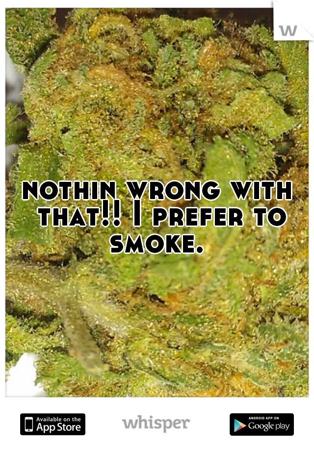 nothin wrong with that!! I prefer to smoke. 