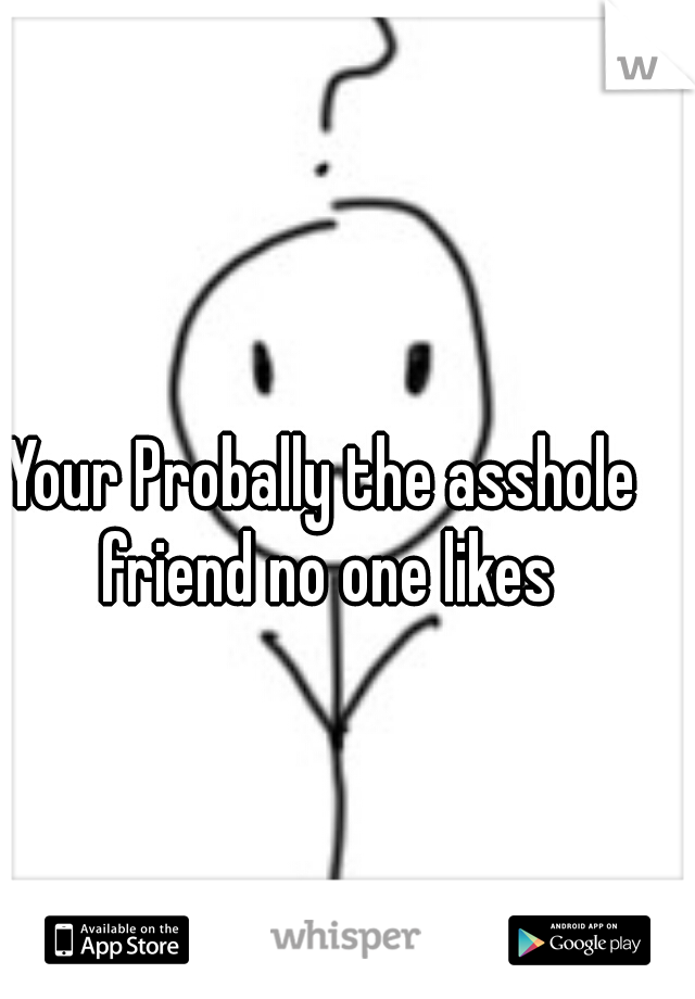 Your Probally the asshole friend no one likes