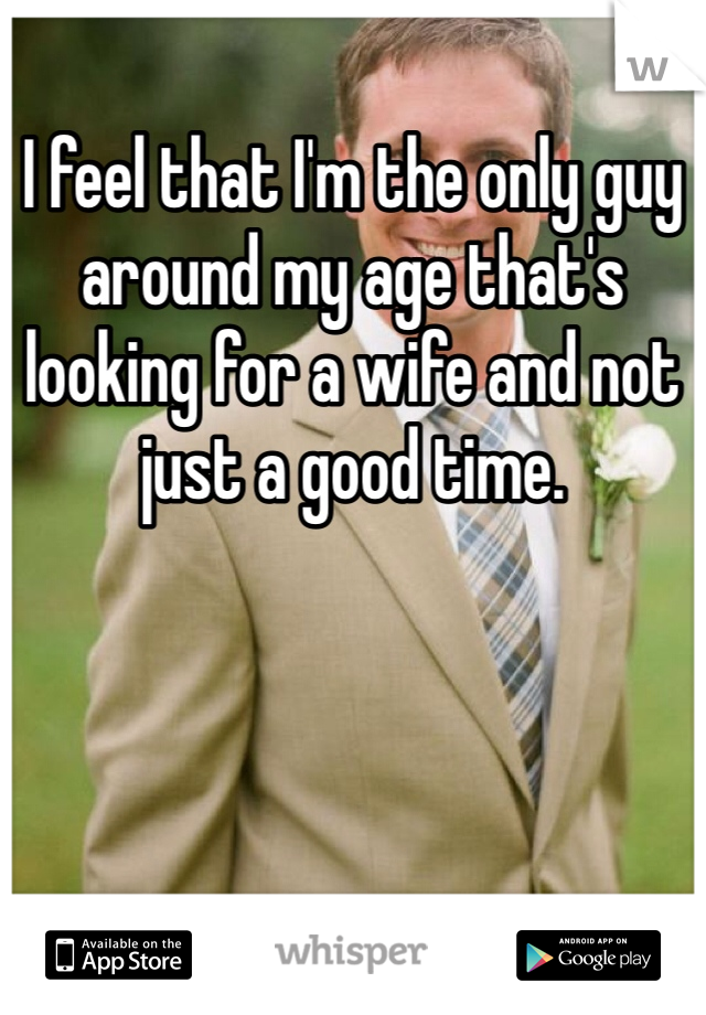 I feel that I'm the only guy around my age that's looking for a wife and not just a good time.