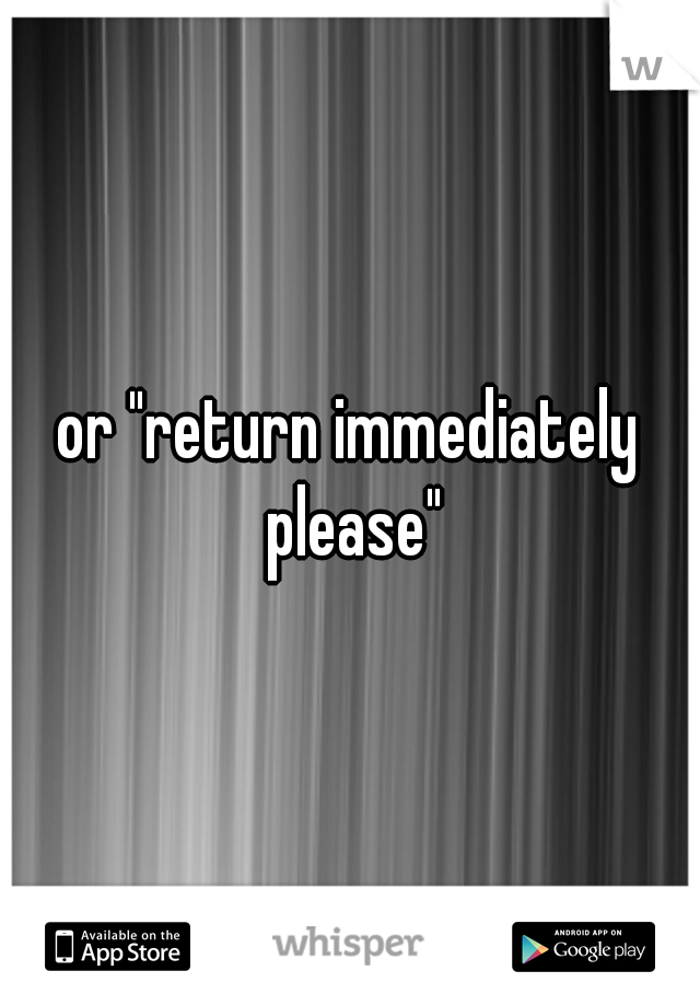 or "return immediately please"