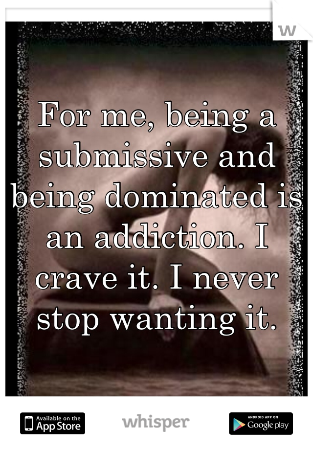 For me, being a submissive and being dominated is an addiction. I crave it. I never stop wanting it.