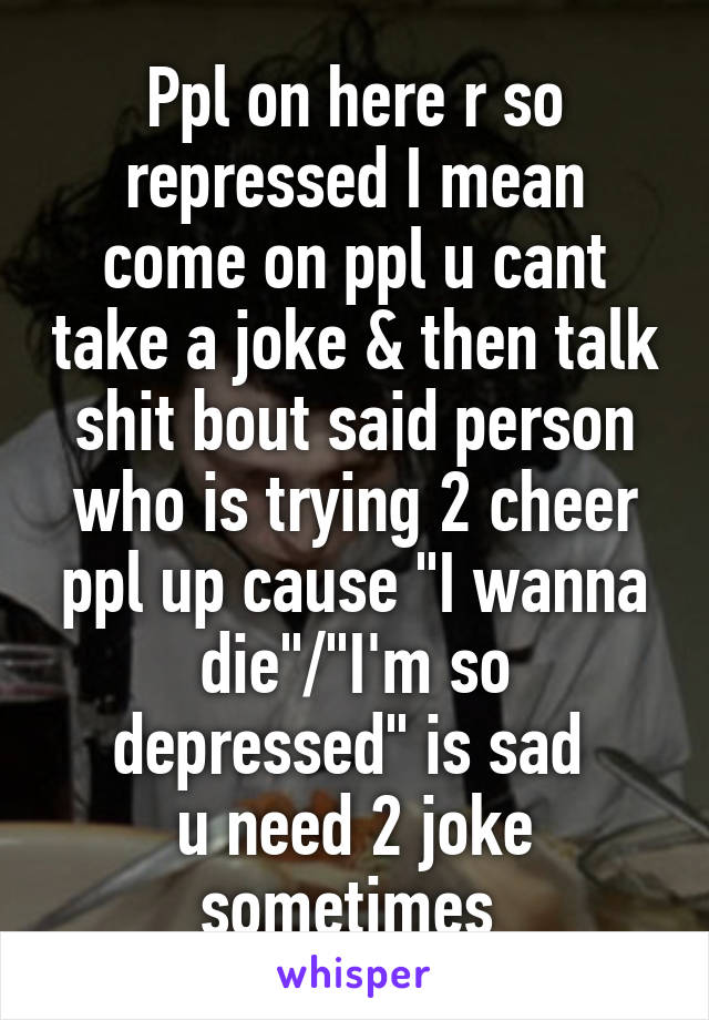 Ppl on here r so repressed I mean come on ppl u cant take a joke & then talk shit bout said person who is trying 2 cheer ppl up cause "I wanna die"/"I'm so depressed" is sad 
u need 2 joke sometimes 