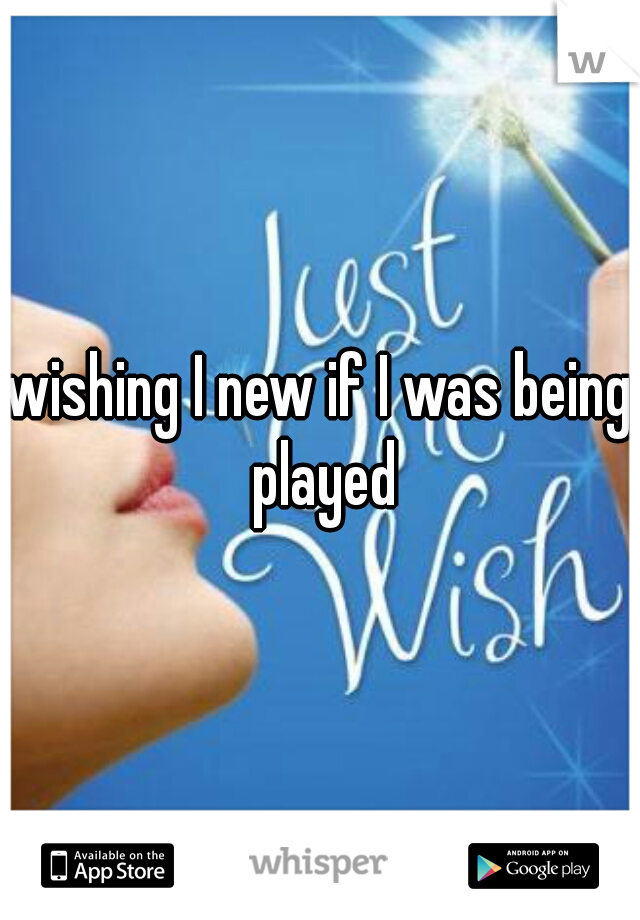 wishing I new if I was being played