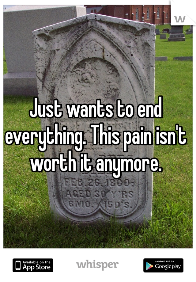 Just wants to end everything. This pain isn't worth it anymore.