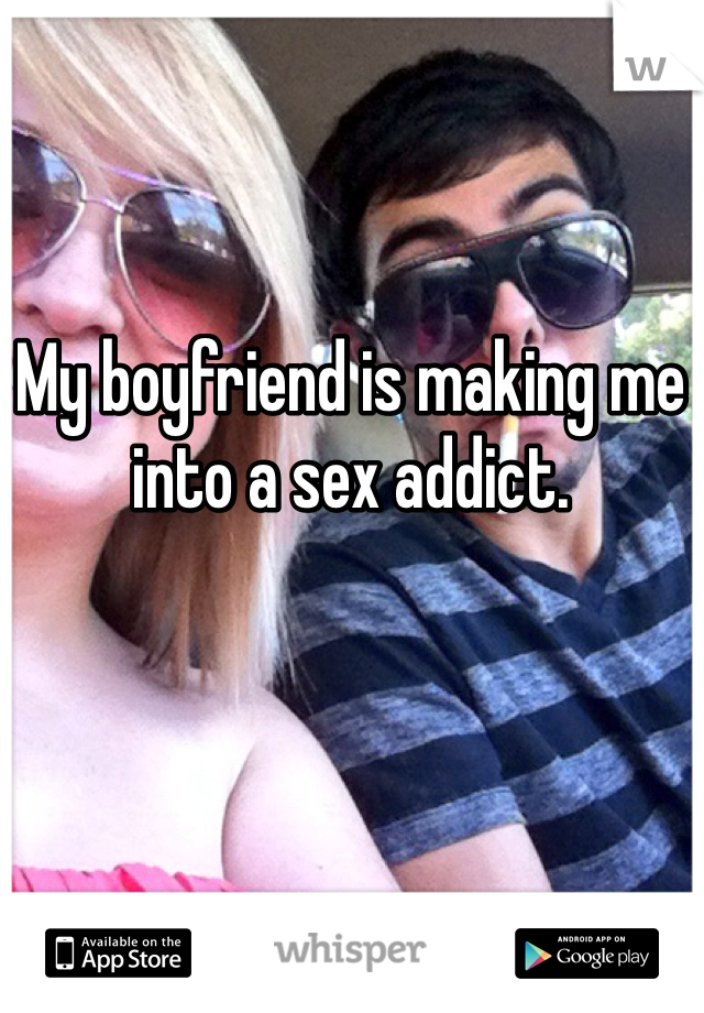 My boyfriend is making me into a sex addict. 