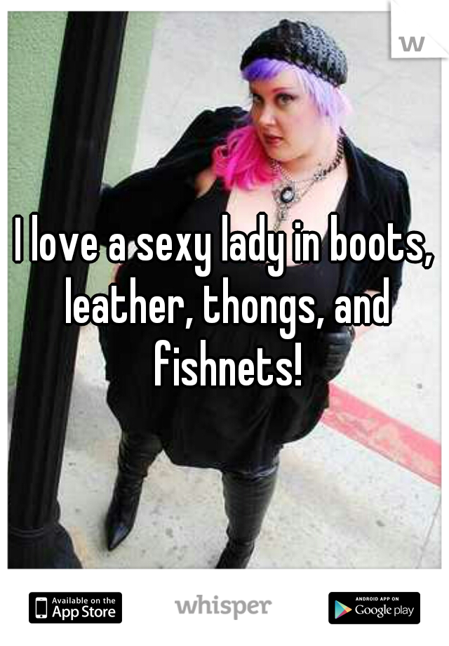 I love a sexy lady in boots, leather, thongs, and fishnets!