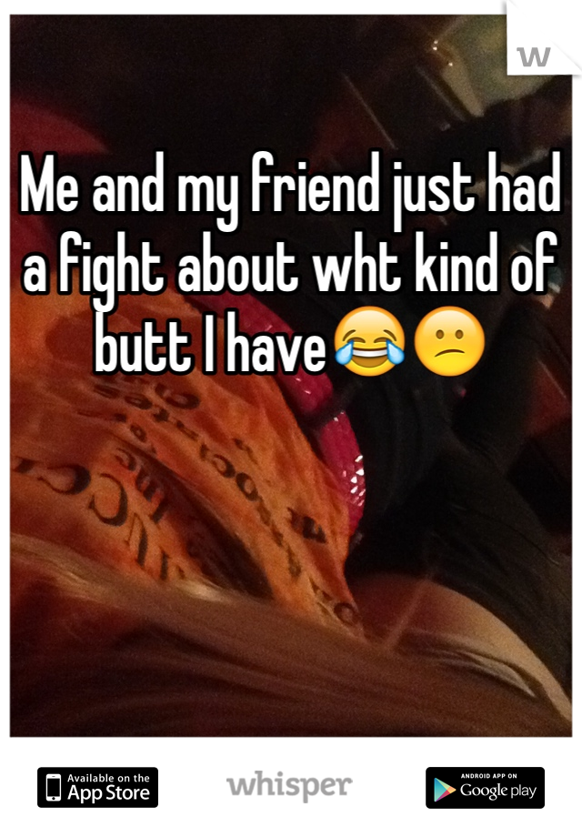 Me and my friend just had a fight about wht kind of butt I have😂😕