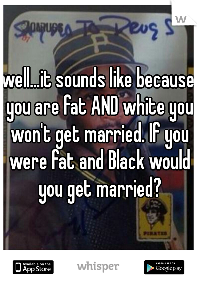 well...it sounds like because you are fat AND white you won't get married. If you were fat and Black would you get married?