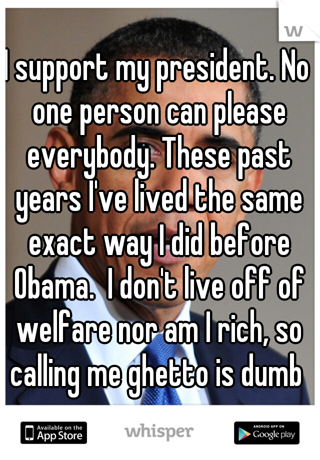 I support my president. No one person can please everybody. These past years I've lived the same exact way I did before Obama.  I don't live off of welfare nor am I rich, so calling me ghetto is dumb 