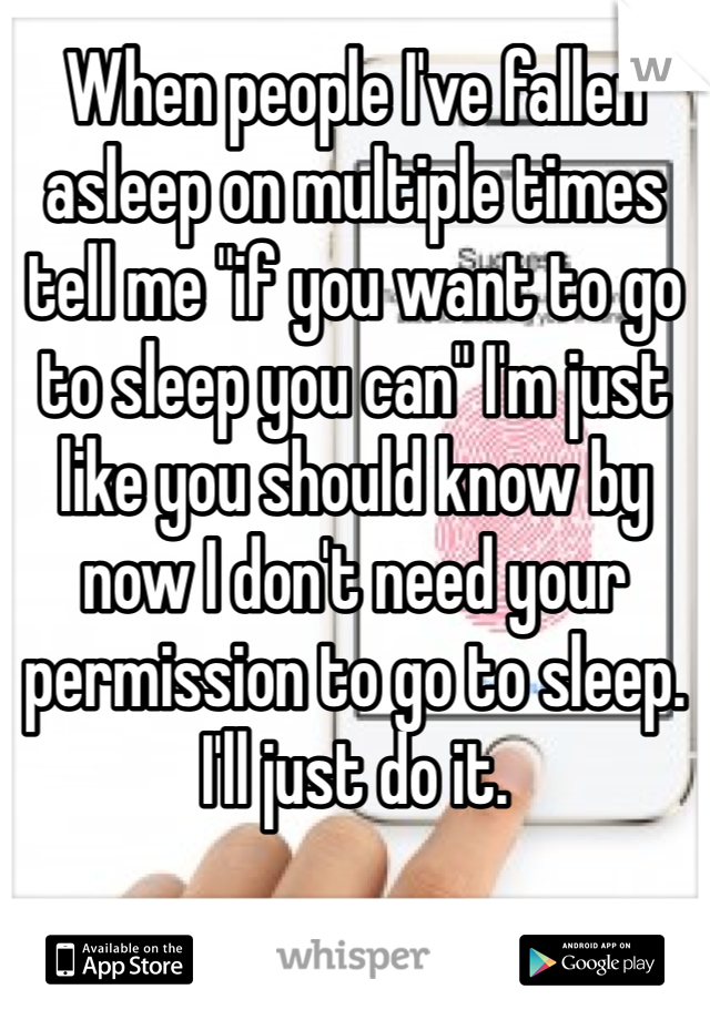 When people I've fallen asleep on multiple times tell me "if you want to go to sleep you can" I'm just like you should know by now I don't need your permission to go to sleep. I'll just do it. 