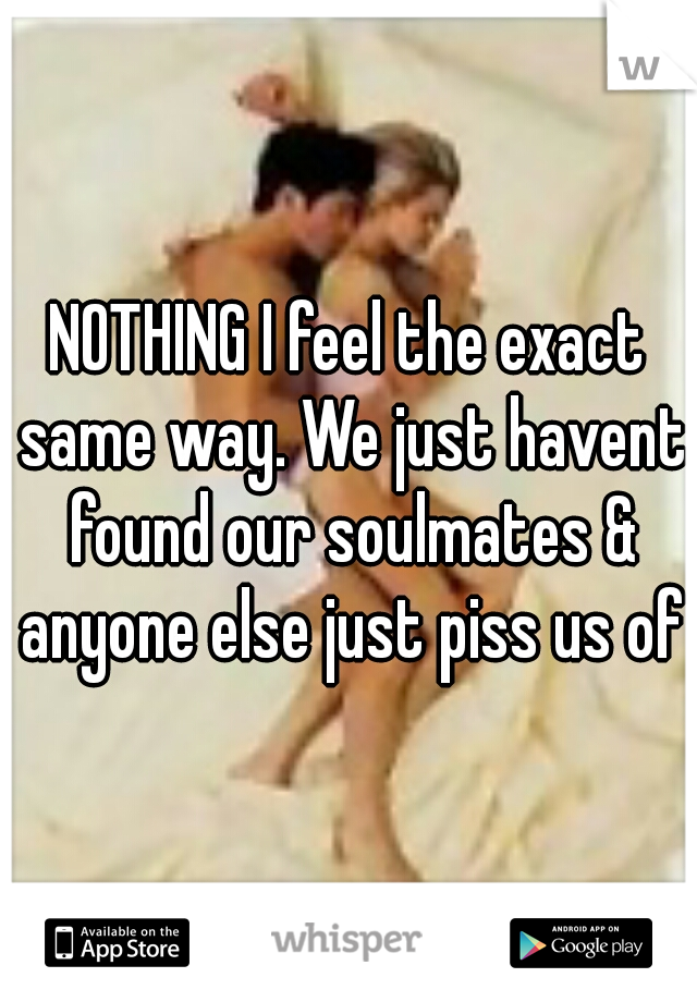 NOTHING I feel the exact same way. We just havent found our soulmates & anyone else just piss us off