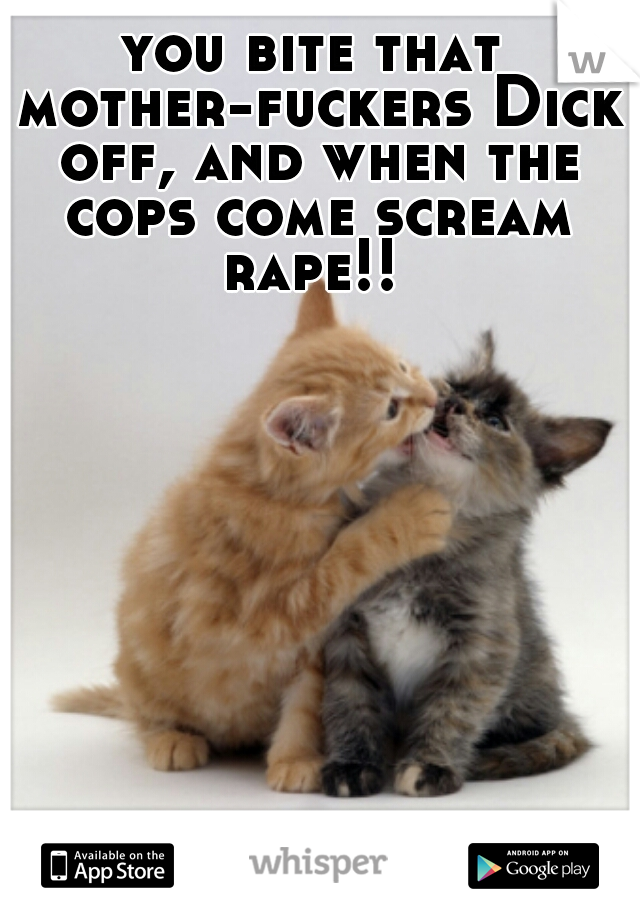 you bite that mother-fuckers Dick off, and when the cops come scream rape!! 