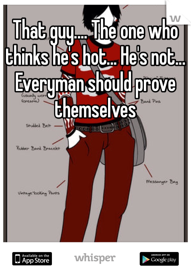 That guy.... The one who thinks he's hot... He's not... Everyman should prove themselves 