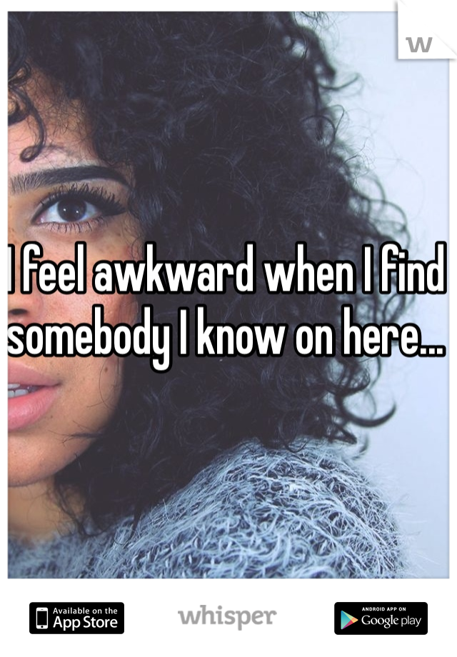 I feel awkward when I find somebody I know on here...