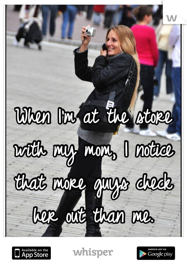 When I'm at the store with my mom, I notice that more guys check her out than me.