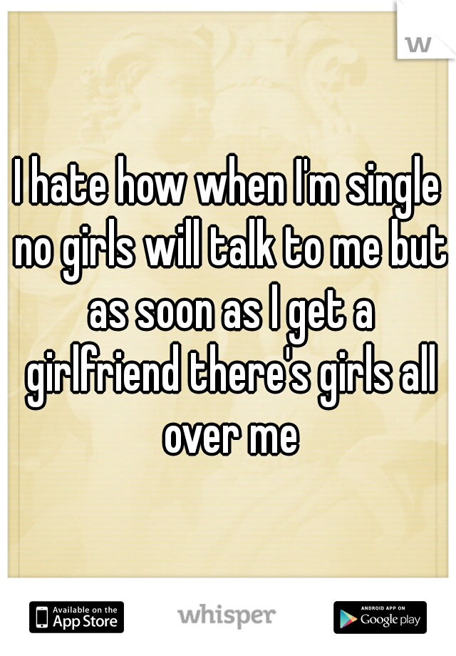 I hate how when I'm single no girls will talk to me but as soon as I get a girlfriend there's girls all over me