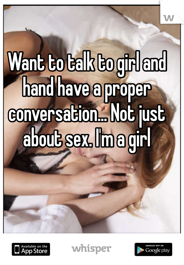 Want to talk to girl and hand have a proper conversation... Not just about sex. I'm a girl 