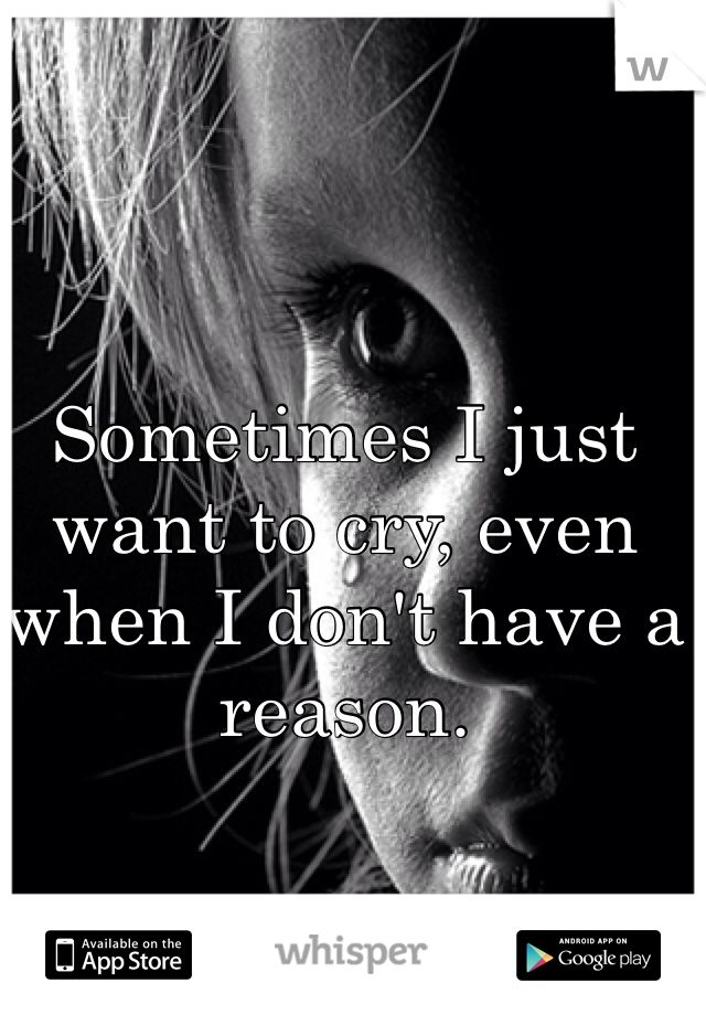 Sometimes I just want to cry, even when I don't have a reason. 