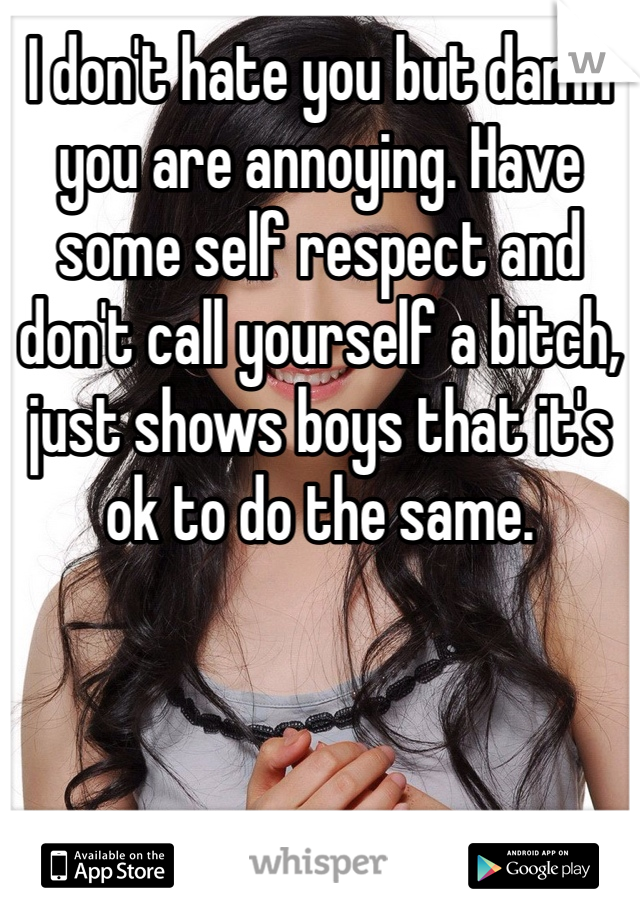 I don't hate you but damn you are annoying. Have some self respect and don't call yourself a bitch, just shows boys that it's ok to do the same.