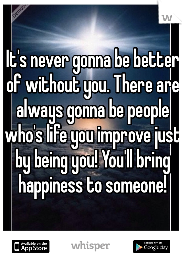 It's never gonna be better of without you. There are always gonna be people who's life you improve just by being you! You'll bring happiness to someone!  