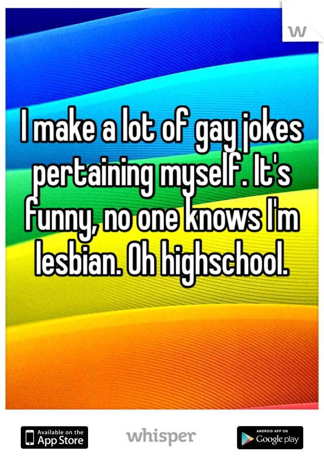 I make a lot of gay jokes pertaining myself. It's funny, no one knows I'm lesbian. Oh highschool. 