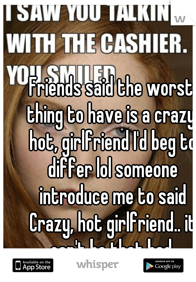 Friends said the worst thing to have is a crazy, hot, girlfriend I'd beg to differ lol someone introduce me to said Crazy, hot girlfriend.. it can't be that bad.