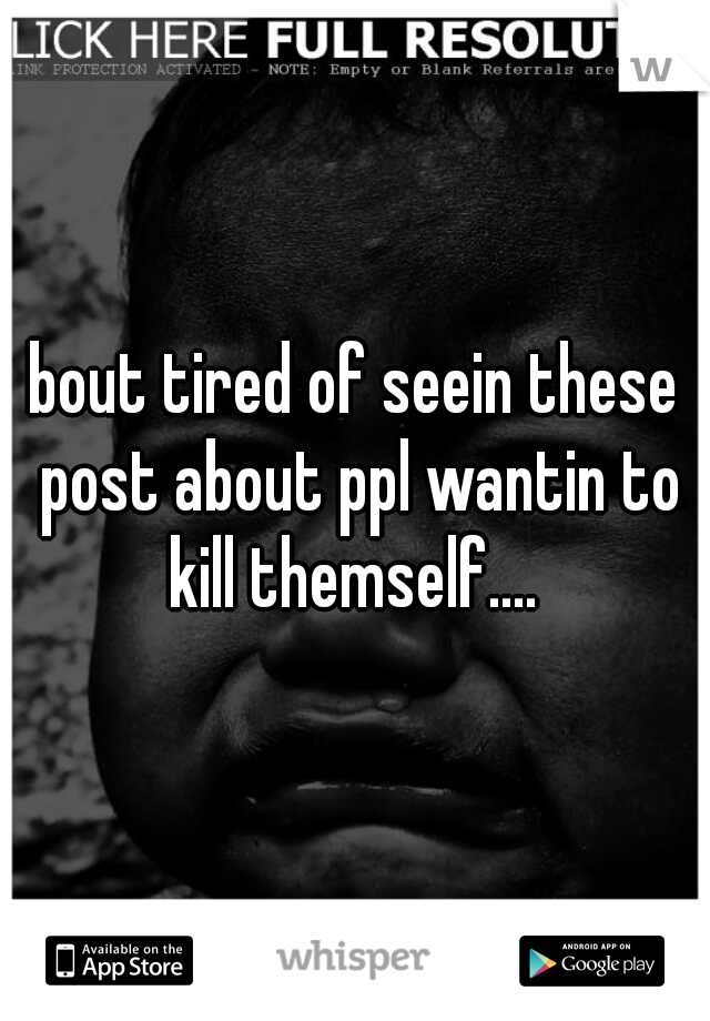 bout tired of seein these post about ppl wantin to kill themself.... 