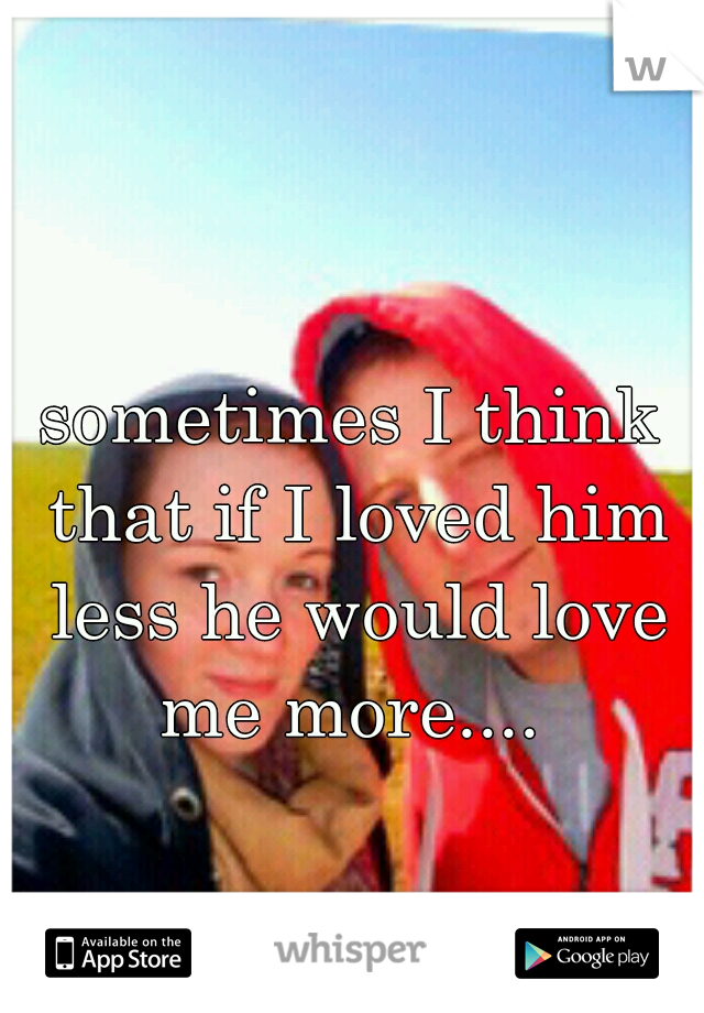 sometimes I think that if I loved him less he would love me more.... 