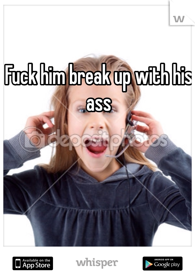 Fuck him break up with his ass