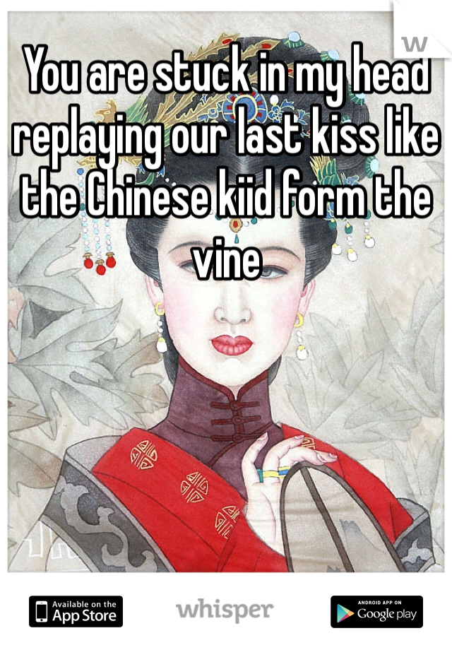 You are stuck in my head replaying our last kiss like the Chinese kiid form the vine 