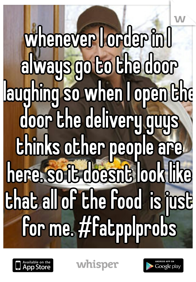 whenever I order in I always go to the door laughing so when I open the door the delivery guys thinks other people are here. so it doesnt look like that all of the food  is just for me. #fatpplprobs