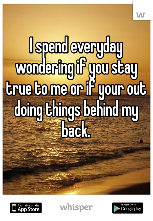 I spend everyday wondering if you stay true to me or if your out doing things behind my back.